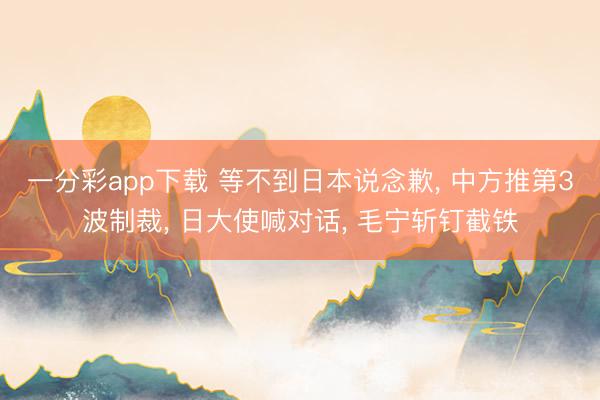 一分彩app下载 等不到日本说念歉, 中方推第3波制裁, 日大使喊对话, 毛宁斩钉截铁