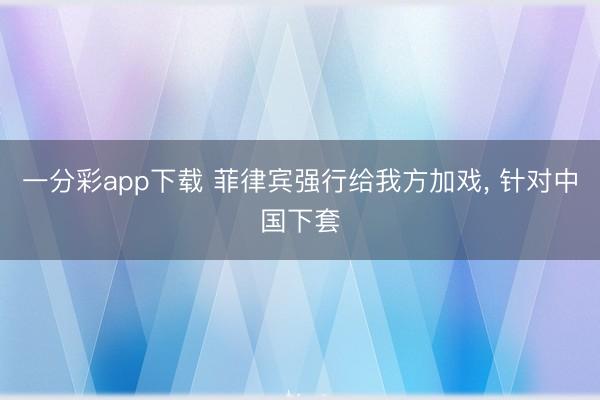 一分彩app下载 菲律宾强行给我方加戏, 针对中国下套