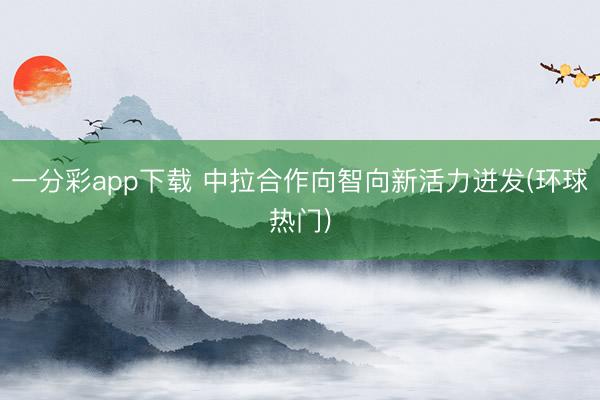 一分彩app下载 中拉合作向智向新活力迸发(环球热门)