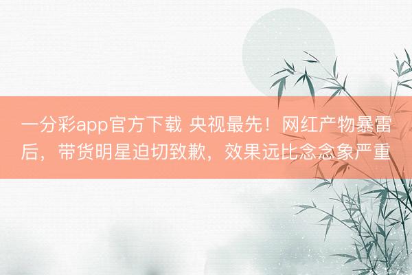 一分彩app官方下载 央视最先！网红产物暴雷后，带货明星迫切致歉，效果远比念念象严重