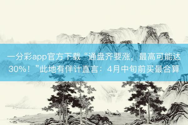 一分彩app官方下载 “通盘齐要涨，最高可能达30%！”此地有伴计直言：4月中旬前买最合算
