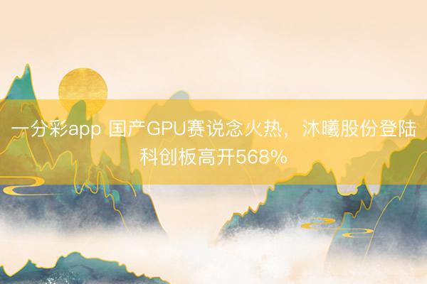 一分彩app 国产GPU赛说念火热，沐曦股份登陆科创板高开568%