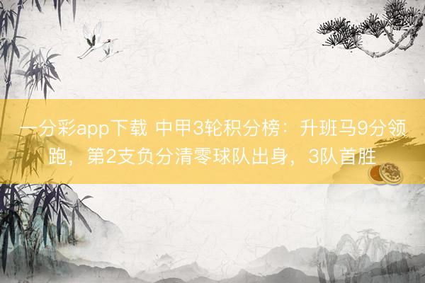 一分彩app下载 中甲3轮积分榜：升班马9分领跑，第2支负分清零球队出身，3队首胜