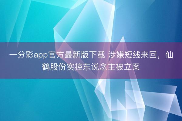 一分彩app官方最新版下载 涉嫌短线来回，仙鹤股份实控东说念主被立案
