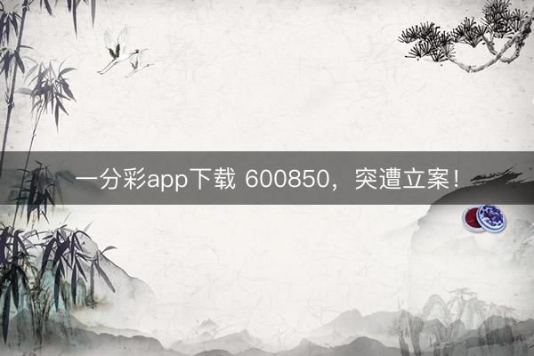 一分彩app下载 600850,突遭立案!