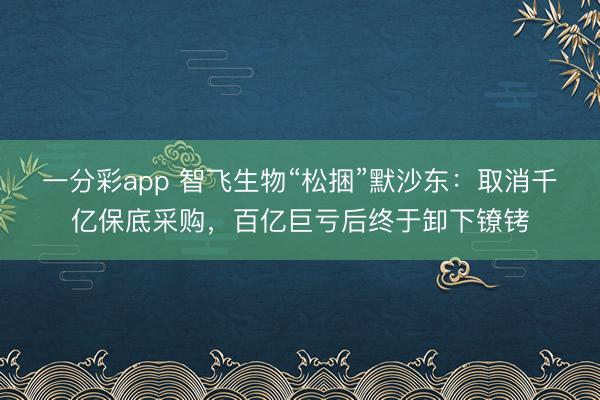 一分彩app 智飞生物“松捆”默沙东：取消千亿保底采购，百亿巨亏后终于卸下镣铐