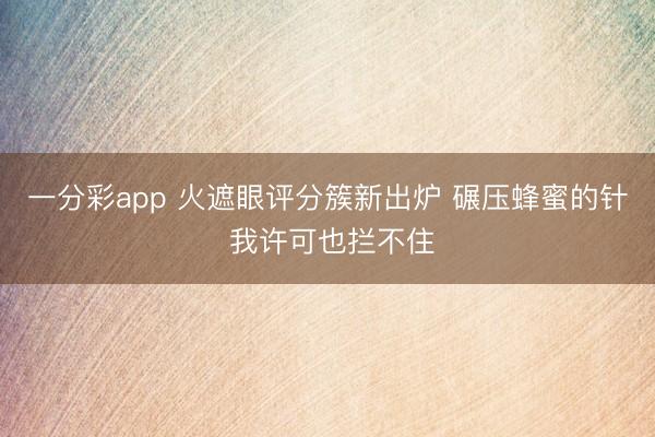 一分彩app 火遮眼评分簇新出炉 碾压蜂蜜的针 我许可也拦不住
