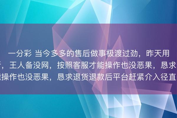 一分彩 当今多多的售后做事极渡过劲，昨天用无线网时信号总是中断，王人备没网，按照客服才能操作也没恶果，恳求退货退款后平台赶紧介入径直处理