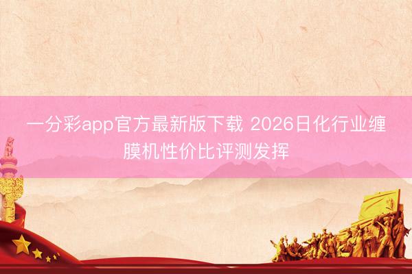 一分彩app官方最新版下载 2026日化行业缠膜机性价比评测发挥