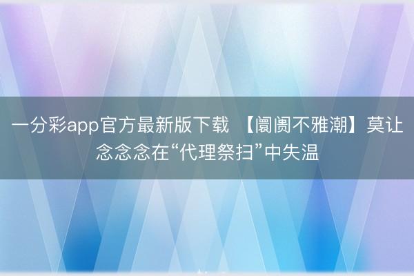 一分彩app官方最新版下载 【阛阓不雅潮】莫让念念念在“代理祭扫”中失温