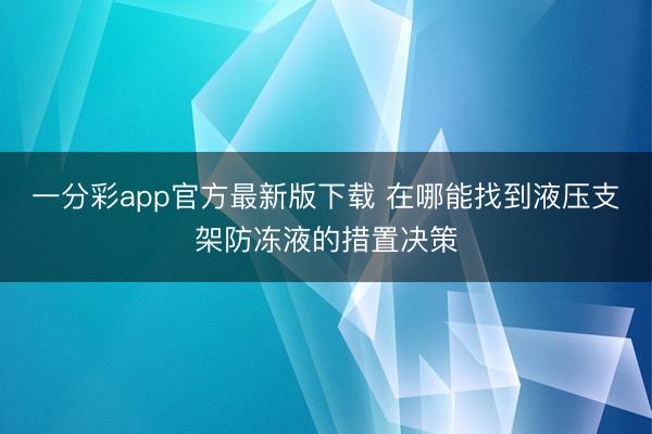 一分彩app官方最新版下载 在哪能找到液压支架防冻液的措置决策