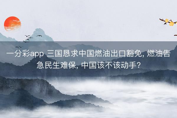 一分彩app 三国恳求中国燃油出口豁免, 燃油告急民生难保, 中国该不该动手?