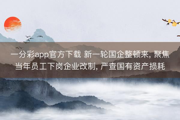 一分彩app官方下载 新一轮国企整顿来, 聚焦当年员工下岗企业改制, 严查国有资产损耗