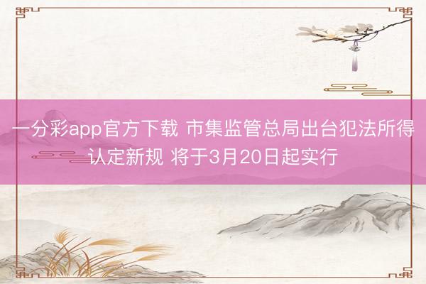 一分彩app官方下载 市集监管总局出台犯法所得认定新规 将于3月20日起实行