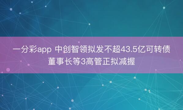 一分彩app 中创智领拟发不超43.5亿可转债 董事长等3高管正拟减握