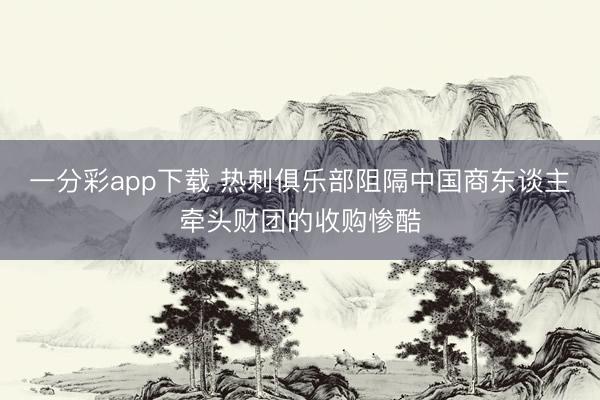 一分彩app下载 热刺俱乐部阻隔中国商东谈主牵头财团的收购惨酷