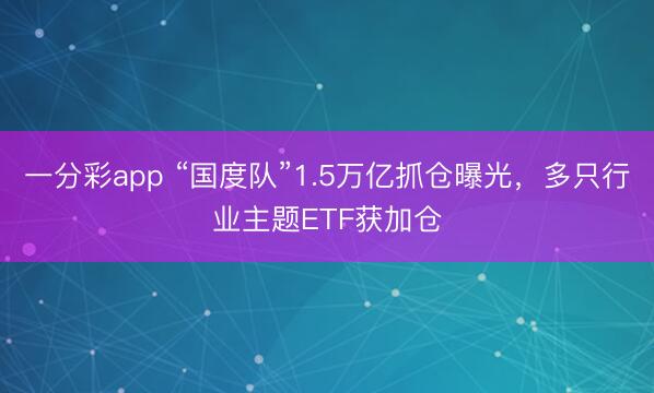 一分彩app “国度队”1.5万亿抓仓曝光,多只行业主题ETF获加仓