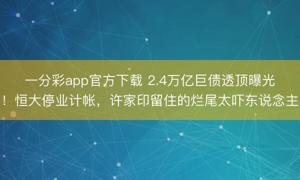 一分彩app官方下载 2.4万亿巨债透顶曝光!恒大停业计帐,许家印留住的烂尾太吓东说念主