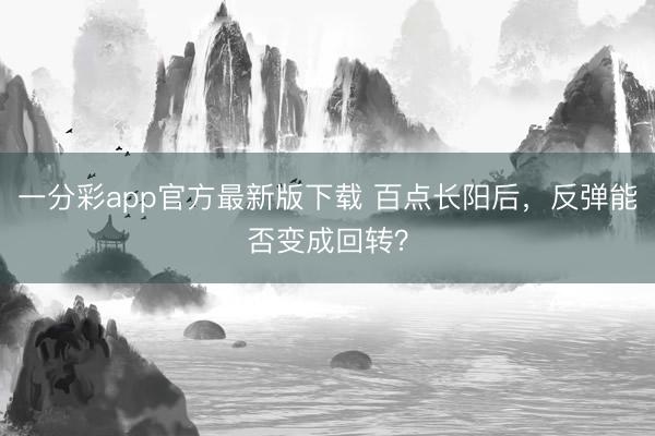 一分彩app官方最新版下载 百点长阳后,反弹能否变成回转?