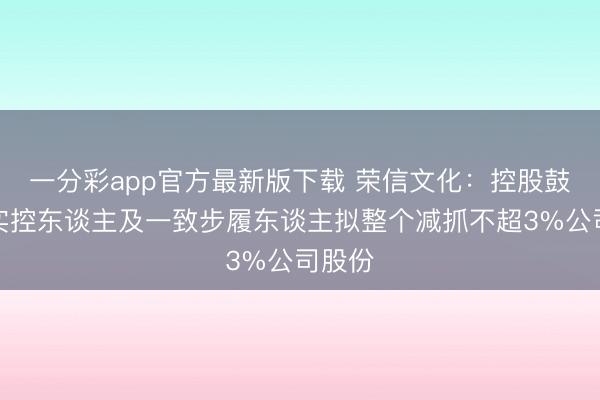 一分彩app官方最新版下载 荣信文化:控股鼓吹、实控东谈主及一致步履东谈主拟整个减抓不超3%公司股份