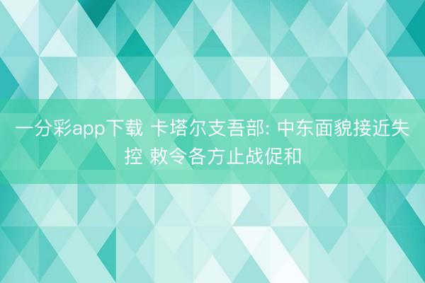 一分彩app下载 卡塔尔支吾部: 中东面貌接近失控 敕令各方止战促和