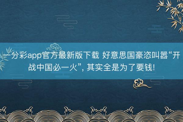 一分彩app官方最新版下载 好意思国豪恣叫嚣“开战中国必一火”, 其实全是为了要钱!