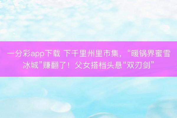 一分彩app下载 下千里州里市集,“暖锅界蜜雪冰城”赚翻了!父女搭档头悬“双刃剑”
