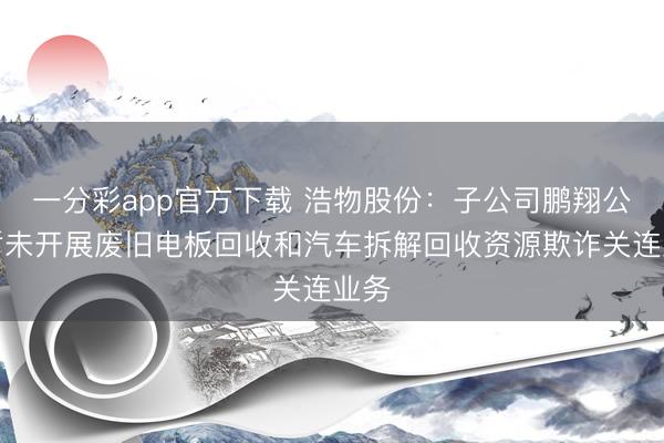 一分彩app官方下载 浩物股份：子公司鹏翔公司暂未开展废旧电板回收和汽车拆解回收资源欺诈关连业务