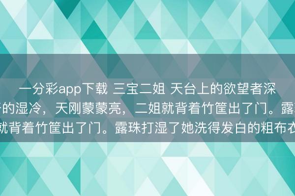 一分彩app下载 三宝二姐 天台上的欲望者深山的晨雾老是裹着化不开的湿冷，天刚蒙蒙亮，二姐就背着竹筐出了门。露珠打湿了她洗得发白的粗布衣裳