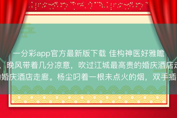 一分彩app官方最新版下载 佳构神医好雅瞻念 杨柔杨尘夜色如墨,晚风带着几分凉意,吹过江城最高贵的婚庆酒店走廊。杨尘叼着一根未点火的烟,双手插在失业裤口袋里
