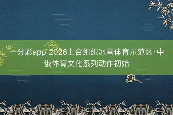一分彩app 2026上合组织冰雪体育示范区·中俄体育文化系列动作初始