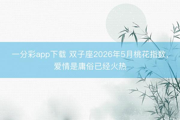 一分彩app下载 双子座2026年5月桃花指数，爱情是庸俗已经火热