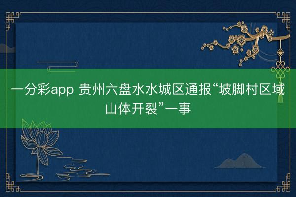 一分彩app 贵州六盘水水城区通报“坡脚村区域山体开裂”一事