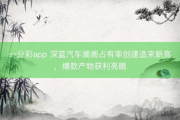 一分彩app 深蓝汽车阛阓占有率创建造来新高,爆款产物获利亮眼