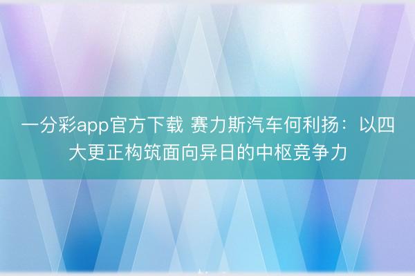 一分彩app官方下载 赛力斯汽车何利扬:以四大更正构筑面向异日的中枢竞争力