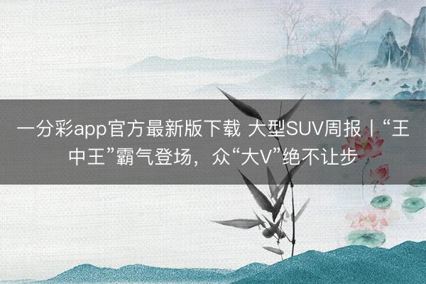 一分彩app官方最新版下载 大型SUV周报丨“王中王”霸气登场，众“大V”绝不让步