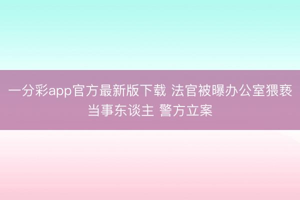 一分彩app官方最新版下载 法官被曝办公室猥亵当事东谈主 警方立案