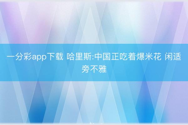 一分彩app下载 哈里斯:中国正吃着爆米花 闲适旁不雅