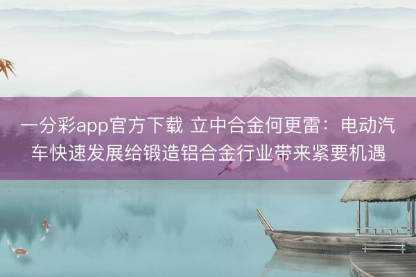 一分彩app官方下载 立中合金何更雷：电动汽车快速发展给锻造铝合金行业带来紧要机遇