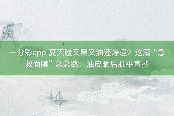 一分彩app 夏天脸又黑又油还爆痘?这篇 “急救面膜” 念念路,油皮晒后肌平直抄