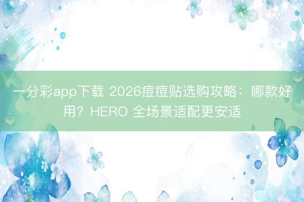 一分彩app下载 2026痘痘贴选购攻略：哪款好用？HERO 全场景适配更安适