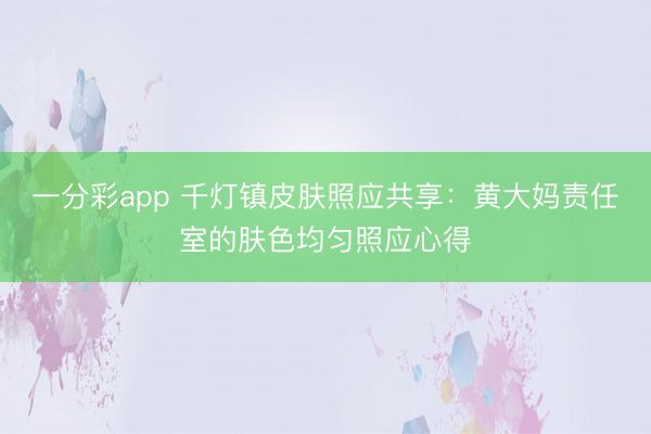 一分彩app 千灯镇皮肤照应共享：黄大妈责任室的肤色均匀照应心得