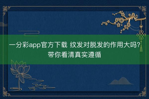 一分彩app官方下载 纹发对脱发的作用大吗?带你看清真实遵循
