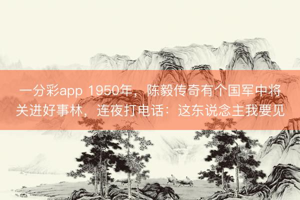 一分彩app 1950年，陈毅传奇有个国军中将关进好事林，连夜打电话：这东说念主我要见