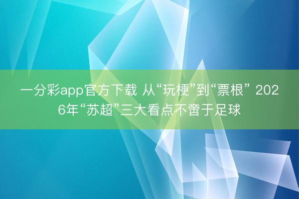 一分彩app官方下载 从“玩梗”到“票根” 2026年“苏超”三大看点不啻于足球