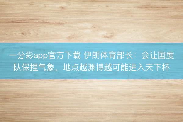 一分彩app官方下载 伊朗体育部长：会让国度队保捏气象，地点越渊博越可能进入天下杯