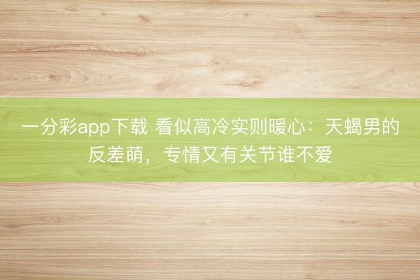 一分彩app下载 看似高冷实则暖心:天蝎男的反差萌,专情又有关节谁不爱