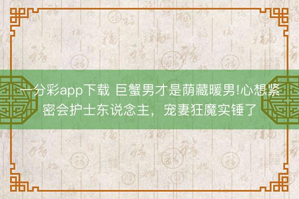 一分彩app下载 巨蟹男才是荫藏暖男!心想紧密会护士东说念主,宠妻狂魔实锤了