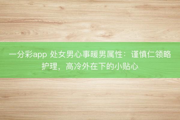 一分彩app 处女男心事暖男属性：谨慎仁领略护理，高冷外在下的小贴心