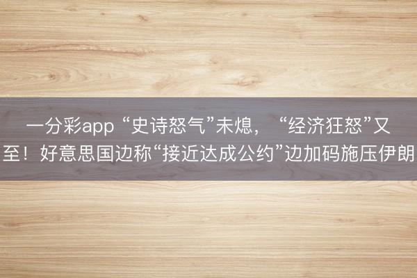 一分彩app “史诗怒气”未熄， “经济狂怒”又至！好意思国边称“接近达成公约”边加码施压伊朗